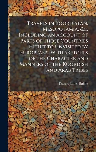 Travels in Koordistan, Mesopotamia, &c, Including an Account of Parts of Those Countries Hitherto Unvisited by Europeans. With Sketches of the Character and Manners of the Koordish and Arab Tribes