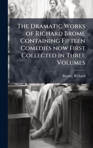 The Dramatic Works of Richard Brome Containing Fifteen Comedies now First Collected in Three Volumes