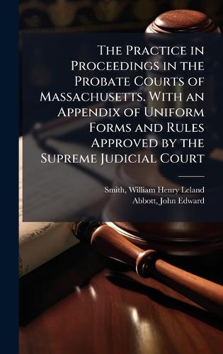 The Practice in Proceedings in the Probate Courts of Massachusetts. With an Appendix of Uniform Forms and Rules Approved by the Supreme Judicial Court