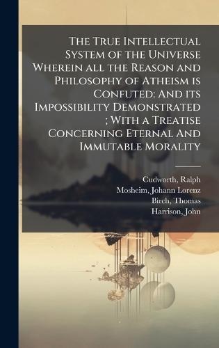 The True Intellectual System of the Universe Wherein all the Reason and Philosophy of Atheism is Confuted: And its Impossibility Demonstrated; With a Treatise Concerning Eternal And Immutable Morality