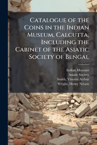 Catalogue of the Coins in the Indian Museum, Calcutta, Including the Cabinet of the Asiatic Society of Bengal
