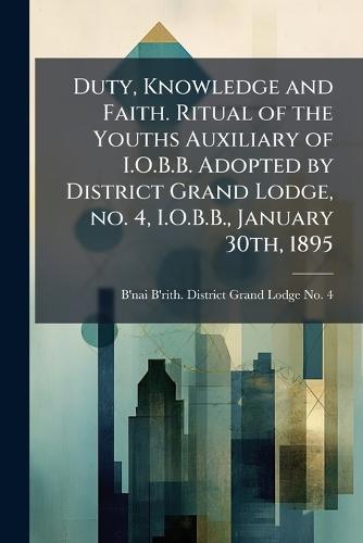 Duty, Knowledge and Faith. Ritual of the Youths Auxiliary of I.O.B.B. Adopted by District Grand Lodge, no. 4, I.O.B.B., January 30th, 1895