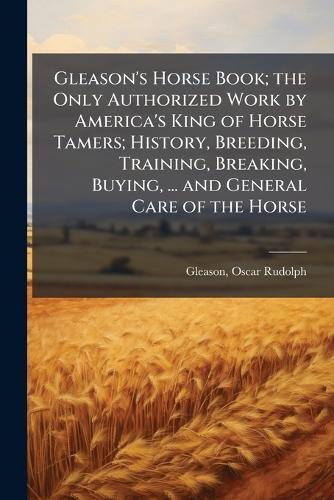 Gleason's Horse Book; the Only Authorized Work by America's King of Horse Tamers; History, Breeding, Training, Breaking, Buying, ... and General Care of the Horse