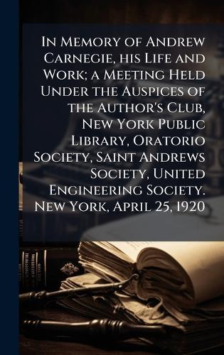 In Memory of Andrew Carnegie, his Life and Work; a Meeting Held Under the Auspices of the Author's Club, New York Public Library, Oratorio Society, Saint Andrews Society, United Engineering Society. New York, April 25, 1920