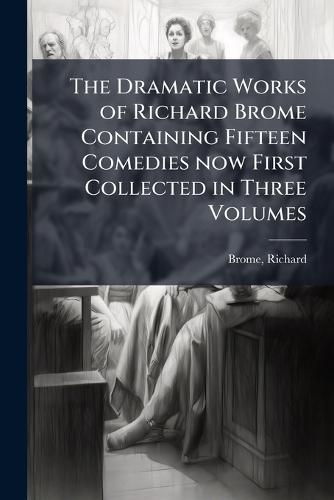 The Dramatic Works of Richard Brome Containing Fifteen Comedies now First Collected in Three Volumes