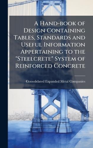 A Hand-book of Design Containing Tables, Standards and Useful Information Appertaining to the ""Steelcrete"" System of Reinforced Concrete