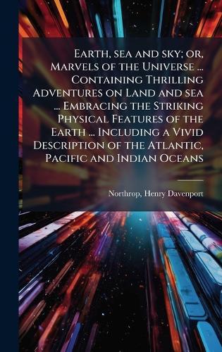 Earth, sea and sky; or, Marvels of the Universe ... Containing Thrilling Adventures on Land and sea ... Embracing the Striking Physical Features of the Earth ... Including a Vivid Description of the Atlantic, Pacific and Indian Oceans