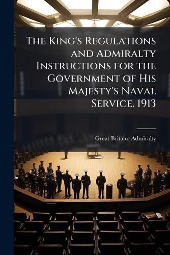 The King's Regulations and Admiralty Instructions for the Government of His Majesty's Naval Service. 1913