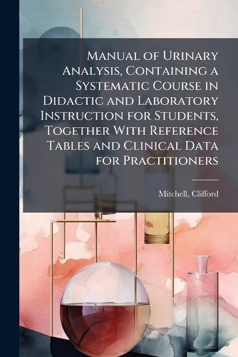 Manual of Urinary Analysis, Containing a Systematic Course in Didactic and Laboratory Instruction for Students, Together With Reference Tables and Clinical Data for Practitioners