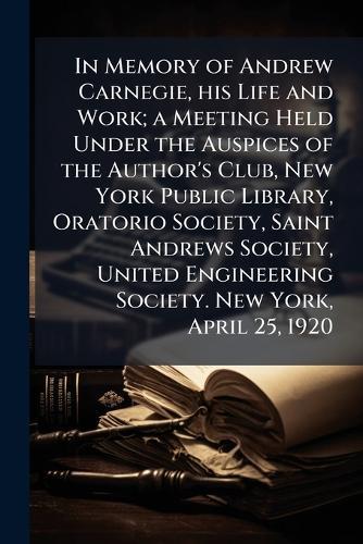 In Memory of Andrew Carnegie, his Life and Work; a Meeting Held Under the Auspices of the Author's Club, New York Public Library, Oratorio Society, Saint Andrews Society, United Engineering Society. New York, April 25, 1920