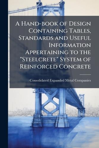 A Hand-book of Design Containing Tables, Standards and Useful Information Appertaining to the ""Steelcrete"" System of Reinforced Concrete