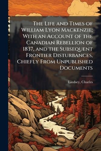 The Life and Times of William Lyon Mackenzie; With an Account of the Canadian Rebellion of 1837, and the Subsequent Frontier Disturbances, Chiefly From Unpublished Documents
