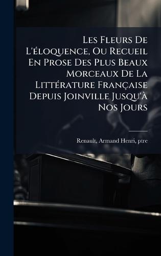 Les Fleurs De L'Ã(c)loquence, Ou Recueil En Prose Des Plus Beaux Morceaux De La LittÃ(c)rature Française Depuis Joinville Jusqu'Ã Nos Jours