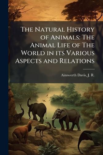 The Natural History of Animals: The Animal Life of The World in its Various Aspects and Relations