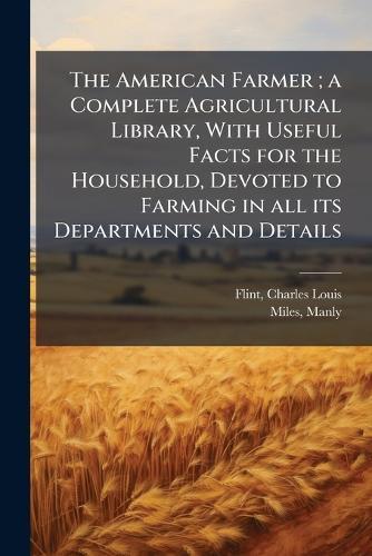 The American Farmer; a Complete Agricultural Library, With Useful Facts for the Household, Devoted to Farming in all its Departments and Details