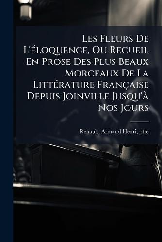 Les Fleurs De L'Ã(c)loquence, Ou Recueil En Prose Des Plus Beaux Morceaux De La LittÃ(c)rature Française Depuis Joinville Jusqu'Ã Nos Jours