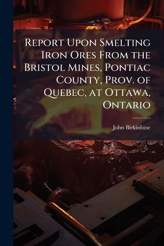 Report Upon Smelting Iron Ores From the Bristol Mines, Pontiac County, Prov. of Quebec, at Ottawa, Ontario