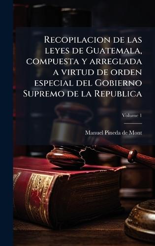 Recopilacion de las leyes de Guatemala, compuesta y arreglada a virtud de orden especial del Gobierno Supremo de la Republica