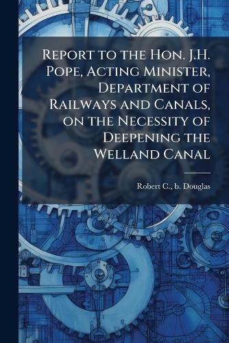 Report to the Hon. J.H. Pope, Acting Minister, Department of Railways and Canals, on the Necessity of Deepening the Welland Canal