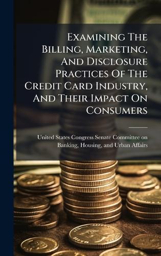 Examining The Billing, Marketing, And Disclosure Practices Of The Credit Card Industry, And Their Impact On Consumers