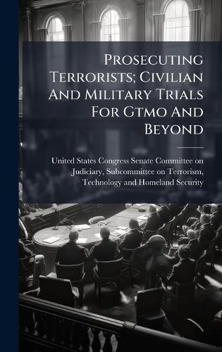 Prosecuting Terrorists; Civilian And Military Trials For Gtmo And Beyond