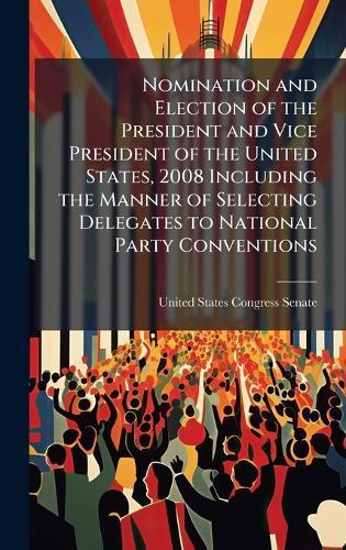 Nomination and Election of the President and Vice President of the United States, 2008 Including the Manner of Selecting Delegates to National Party Conventions