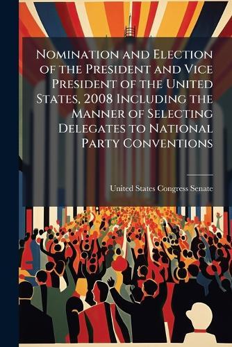 Nomination and Election of the President and Vice President of the United States, 2008 Including the Manner of Selecting Delegates to National Party Conventions