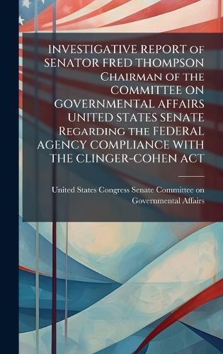 INVESTIGATIVE REPORT of SENATOR FRED THOMPSON Chairman of the COMMITTEE ON GOVERNMENTAL AFFAIRS UNITED STATES SENATE Regarding the FEDERAL AGENCY COMPLIANCE WITH THE CLINGER-COHEN ACT