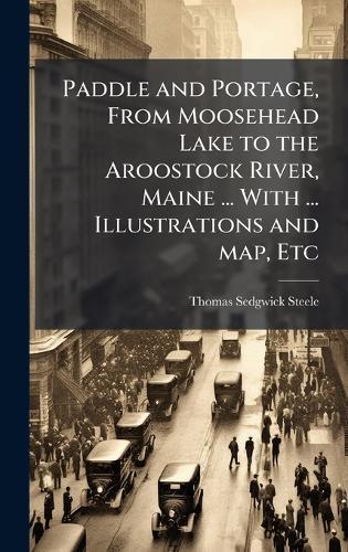 Paddle and Portage, From Moosehead Lake to the Aroostock River, Maine ... With ... Illustrations and map, Etc
