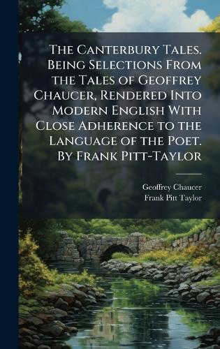 The Canterbury Tales. Being Selections From the Tales of Geoffrey Chaucer, Rendered Into Modern English With Close Adherence to the Language of the Poet. By Frank Pitt-Taylor
