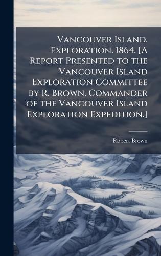 Vancouver Island. Exploration. 1864. [A Report Presented to the Vancouver Island Exploration Committee by R. Brown, Commander of the Vancouver Island Exploration Expedition.]