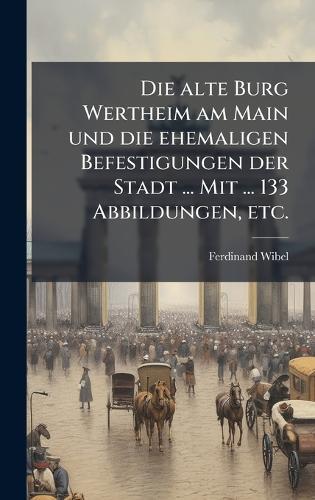Die alte Burg Wertheim am Main und die ehemaligen Befestigungen der Stadt ... Mit ... 133 Abbildungen, etc.