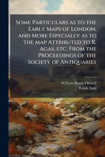 Some Particulars as to the Early Maps of London, and More Especially as to the map Attributed to R. Agas, etc. From the Proceedings of the Society of Antiquaries