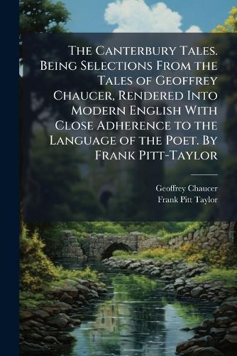 The Canterbury Tales. Being Selections From the Tales of Geoffrey Chaucer, Rendered Into Modern English With Close Adherence to the Language of the Poet. By Frank Pitt-Taylor