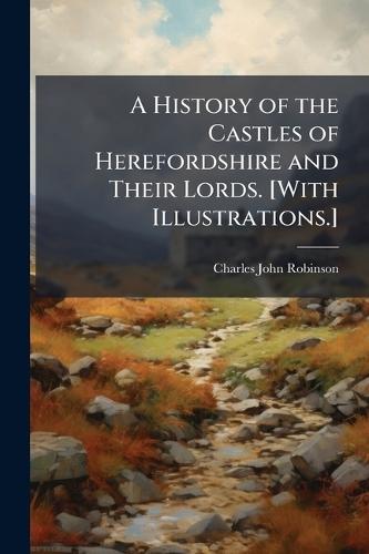 A History of the Castles of Herefordshire and Their Lords. [With Illustrations.]