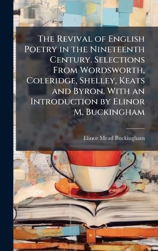 The Revival of English Poetry in the Nineteenth Century. Selections From Wordsworth, Coleridge, Shelley, Keats and Byron. With an Introduction by Elinor M. Buckingham