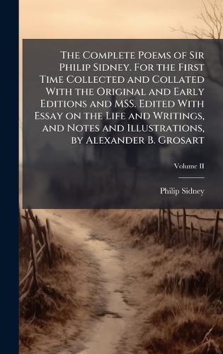 The Complete Poems of Sir Philip Sidney. For the First Time Collected and Collated With the Original and Early Editions and MSS. Edited With Essay on the Life and Writings, and Notes and Illustrations, by Alexander B. Grosart