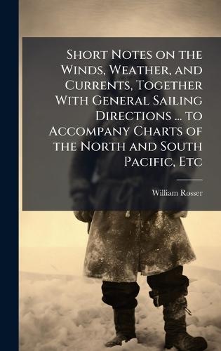 Short Notes on the Winds, Weather, and Currents, Together With General Sailing Directions ... to Accompany Charts of the North and South Pacific, Etc