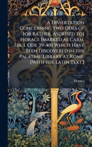 A Dissertation Concerning two Odes of [or Rather, Ascribed to] Horace [marked as Carm. Lib. I. Ode 39-40] Which Have Been Discovered in the Palatine Library at Rome. [With the Latin Text.]