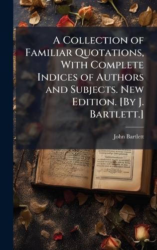 A Collection of Familiar Quotations, With Complete Indices of Authors and Subjects. New Edition. [By J. Bartlett.]