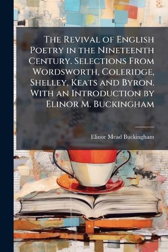 The Revival of English Poetry in the Nineteenth Century. Selections From Wordsworth, Coleridge, Shelley, Keats and Byron. With an Introduction by Elinor M. Buckingham