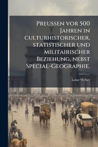 Preussen vor 500 Jahren in culturhistorischer, statistischer und militairischer Beziehung, nebst Special-Geographie.