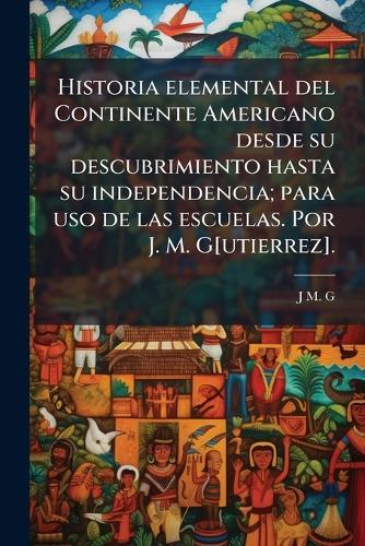 Historia elemental del Continente Americano desde su descubrimiento hasta su independencia; para uso de las escuelas. Por J. M. G[utierrez].