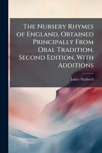 The Nursery Rhymes of England, Obtained Principally From Oral Tradition. Second Edition. With Additions