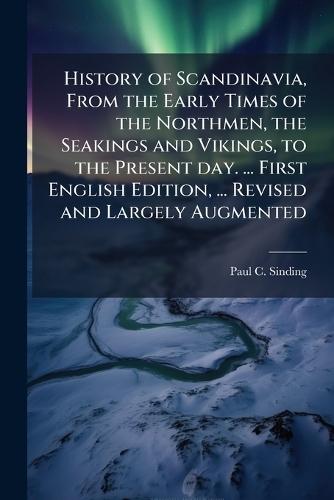 History of Scandinavia, From the Early Times of the Northmen, the Seakings and Vikings, to the Present day. ... First English Edition, ... Revised and Largely Augmented