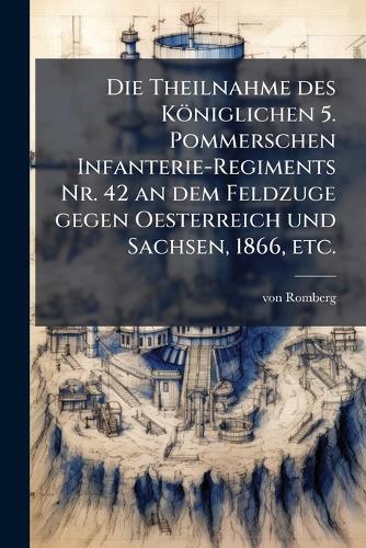 Die Theilnahme des Königlichen 5. Pommerschen Infanterie-Regiments Nr. 42 an dem Feldzuge gegen Oesterreich und Sachsen, 1866, etc.