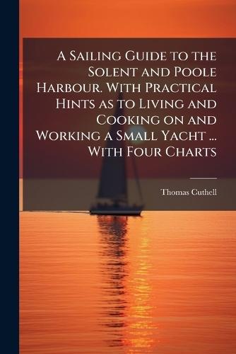 A Sailing Guide to the Solent and Poole Harbour. With Practical Hints as to Living and Cooking on and Working a Small Yacht ... With Four Charts
