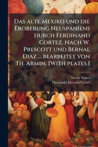 Das alte Mexiko und die Eroberung Neuspaniens durch Ferdinand Cortez. Nach W. Prescott und Bernal Diaz ... bearbeitet von Th. Armin. [With plates.]