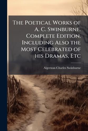 The Poetical Works of A. C. Swinburne. Complete Edition. Including Also the Most Celebrated of his Dramas, Etc
