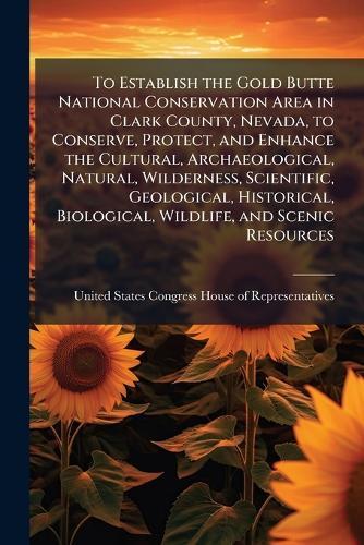 To Establish the Gold Butte National Conservation Area in Clark County, Nevada, to Conserve, Protect, and Enhance the Cultural, Archaeological, Natural, Wilderness, Scientific, Geological, Historical, Biological, Wildlife, and Scenic Resources